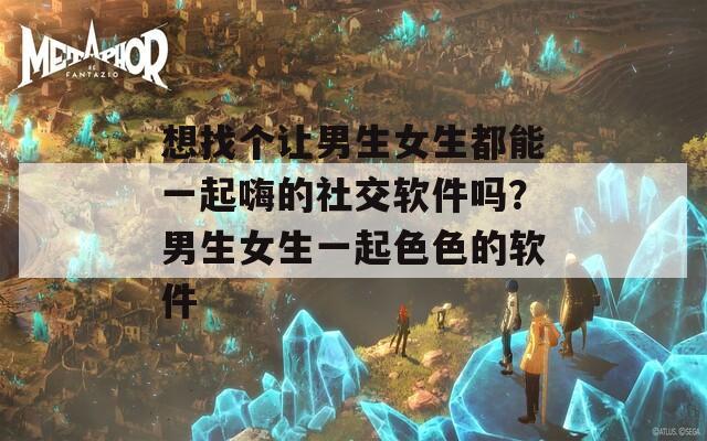想找个让男生女生都能一起嗨的社交软件吗？男生女生一起色色的软件