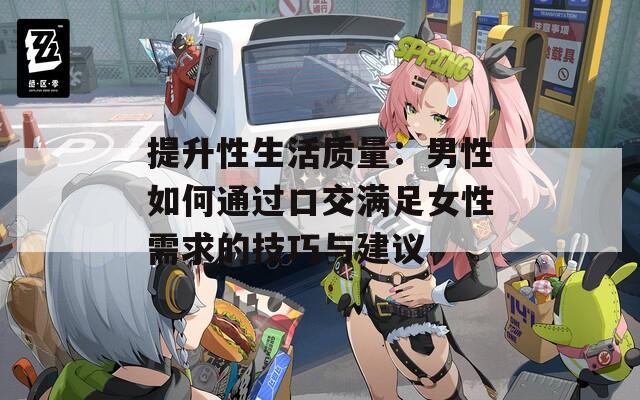 提升性生活质量：男性如何通过口交满足女性需求的技巧与建议