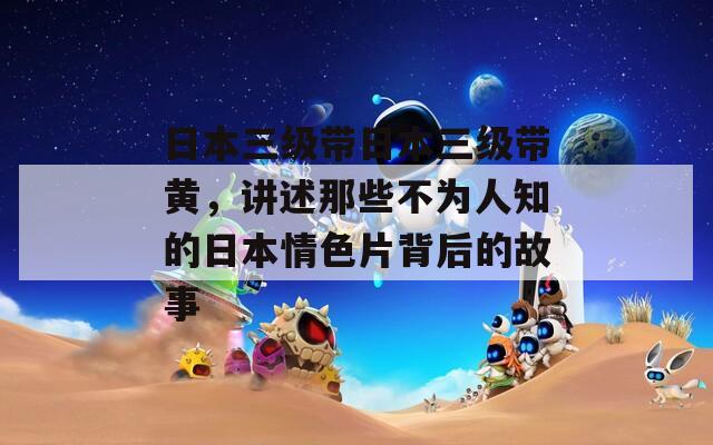 日本三级带日本三级带黄，讲述那些不为人知的日本情色片背后的故事