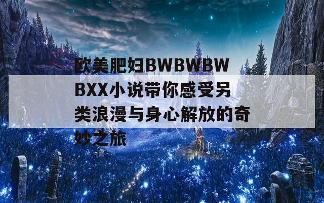 欧美肥妇BWBWBWBXX小说带你感受另类浪漫与身心解放的奇妙之旅