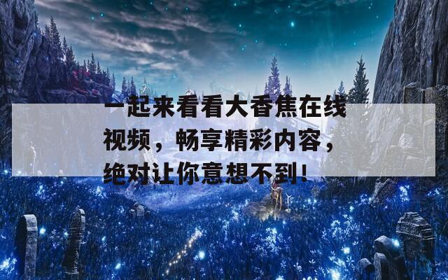 一起来看看大香焦在线视频，畅享精彩内容，绝对让你意想不到！