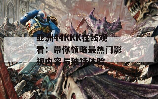 亚洲44KKK在线观看：带你领略最热门影视内容与独特体验