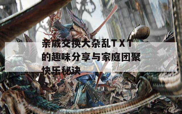 亲戚交换大杂乱TⅩT的趣味分享与家庭团聚快乐秘诀