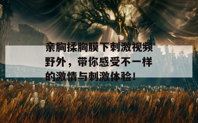 亲胸揉胸膜下刺激视频野外，带你感受不一样的激情与刺激体验！