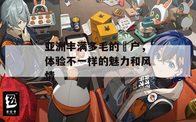 亚洲丰满多毛的隂户，体验不一样的魅力和风情