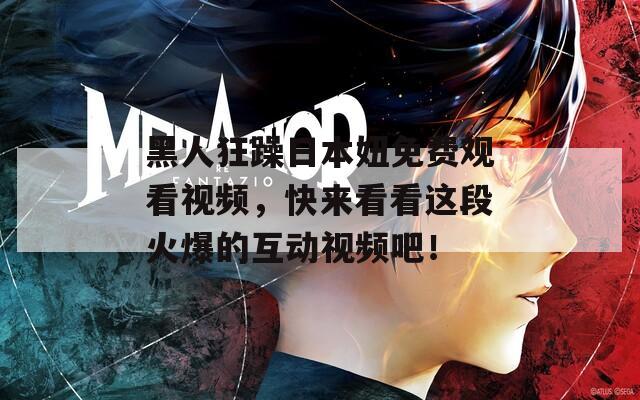 黑人狂躁日本妞免费观看视频，快来看看这段火爆的互动视频吧！