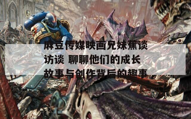 麻豆传媒映画兄妹蕉谈访谈 聊聊他们的成长故事与创作背后的趣事