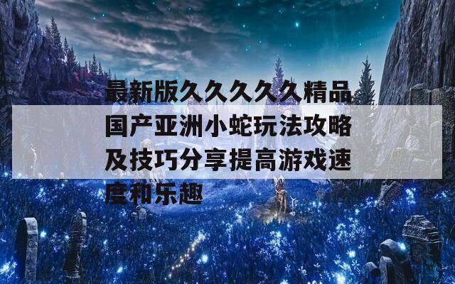 最新版久久久久久精品国产亚洲小蛇玩法攻略及技巧分享提高游戏速度和乐趣