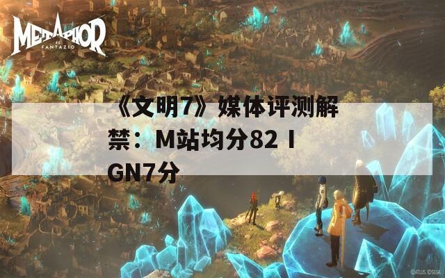 《文明7》媒体评测解禁：M站均分82 IGN7分