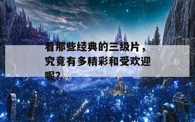 看那些经典的三级片，究竟有多精彩和受欢迎呢？