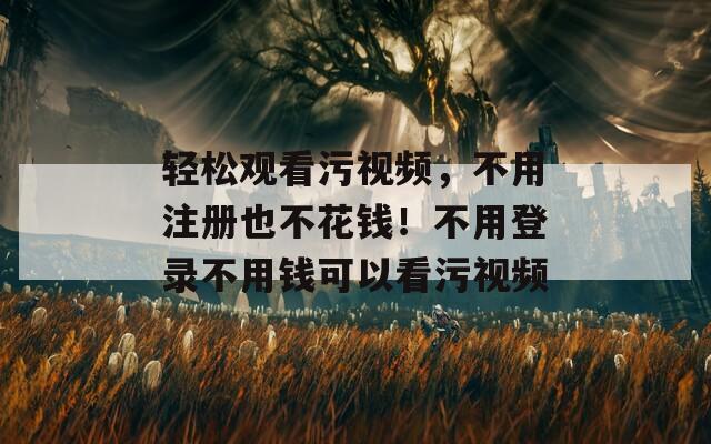 轻松观看污视频，不用注册也不花钱！不用登录不用钱可以看污视频