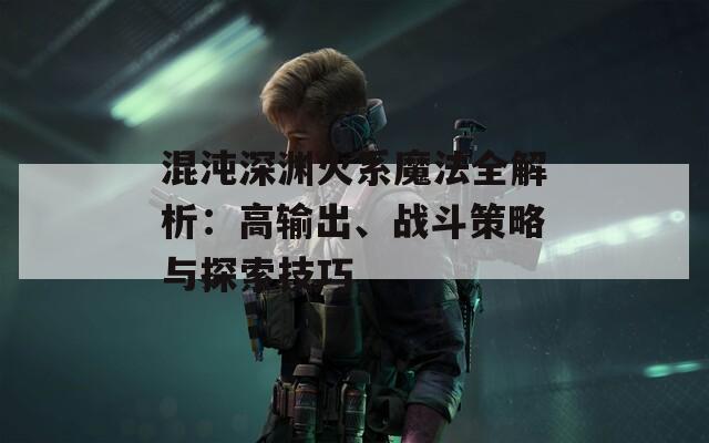 混沌深渊火系魔法全解析：高输出、战斗策略与探索技巧