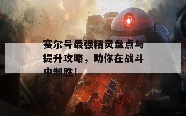 赛尔号最强精灵盘点与提升攻略，助你在战斗中制胜！