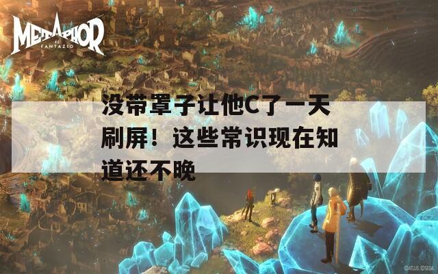 没带罩子让他C了一天刷屏！这些常识现在知道还不晚