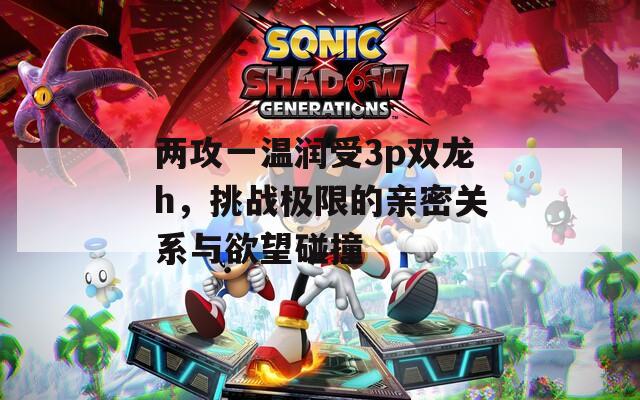 两攻一温润受3p双龙h，挑战极限的亲密关系与欲望碰撞