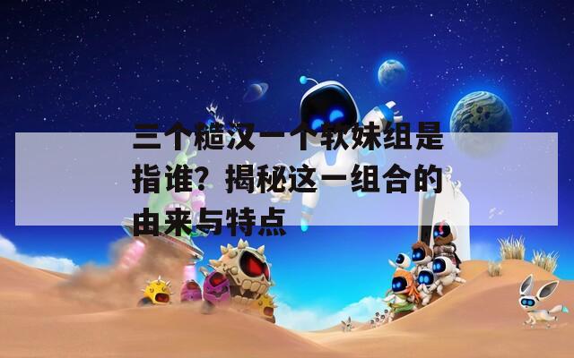 三个糙汉一个软妹组是指谁？揭秘这一组合的由来与特点