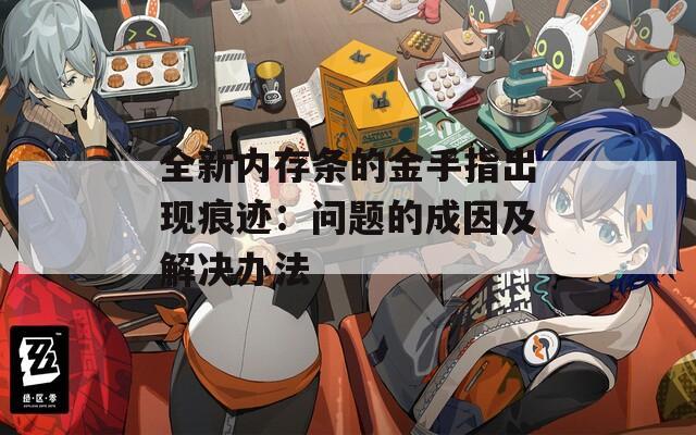 全新内存条的金手指出现痕迹：问题的成因及解决办法