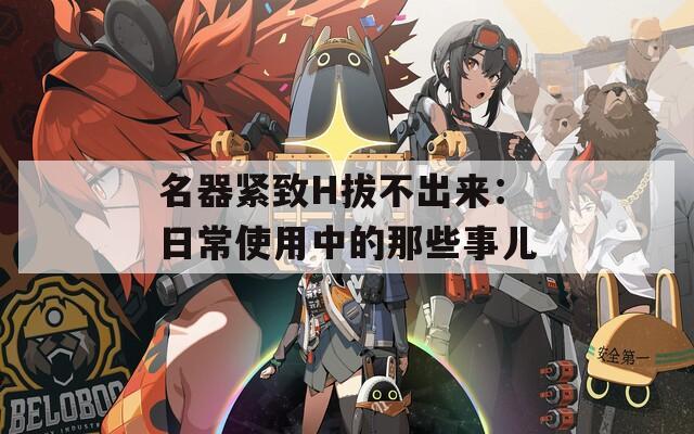 名器紧致H拔不出来：日常使用中的那些事儿