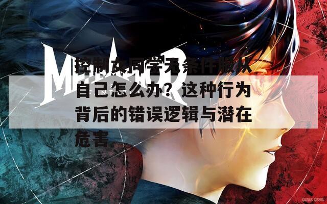 控制女同学无条件服从自己怎么办？这种行为背后的错误逻辑与潜在危害