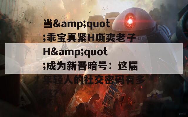 当&quot;乖宝真紧H嘶爽老子H&quot;成为新晋暗号：这届年轻人的社交密码有多野？