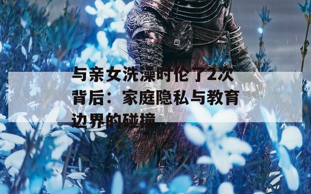 与亲女洗澡时伦了2次背后：家庭隐私与教育边界的碰撞