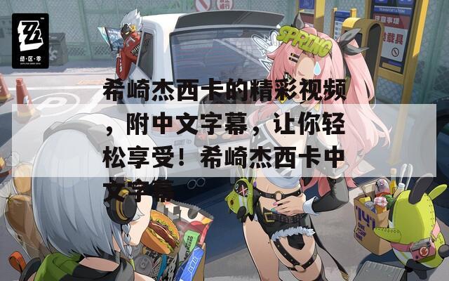 希崎杰西卡的精彩视频，附中文字幕，让你轻松享受！希崎杰西卡中文字幕