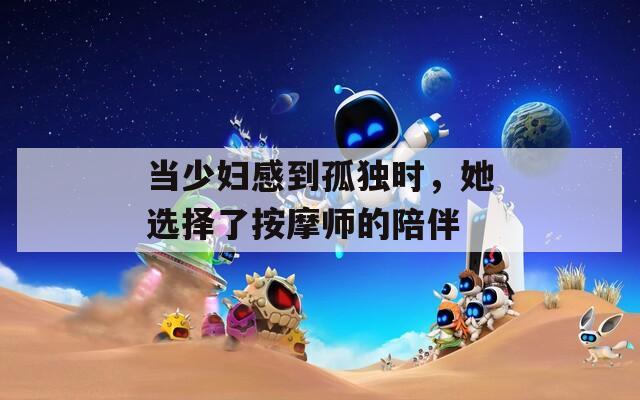 当少妇感到孤独时，她选择了按摩师的陪伴
