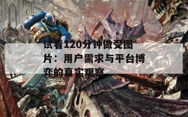 试看120分钟做受图片：用户需求与平台博弈的真实观察