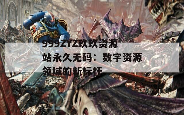 999ZYZ玖玖资源站永久无码：数字资源领域的新标杆