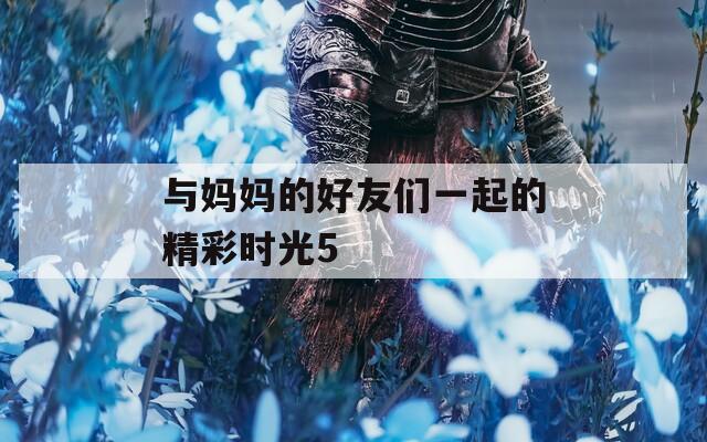 与妈妈的好友们一起的精彩时光5