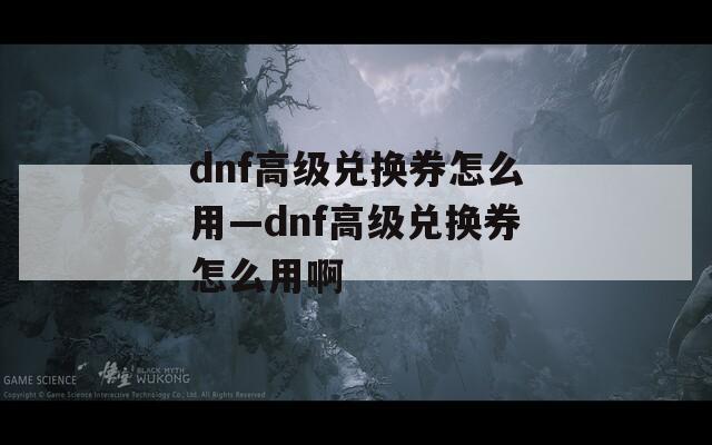 dnf高级兑换券怎么用—dnf高级兑换券怎么用啊