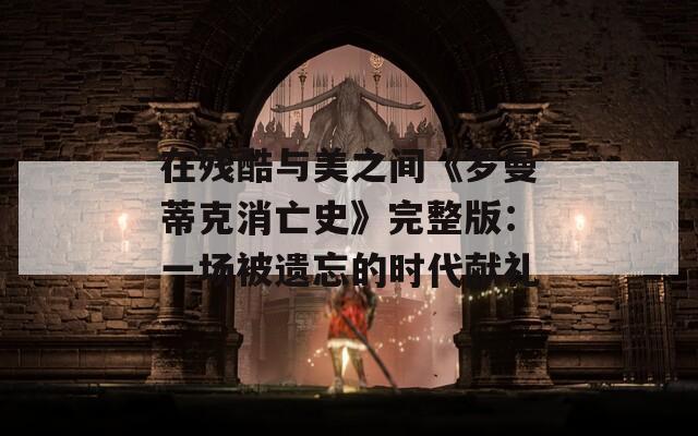 在残酷与美之间《罗曼蒂克消亡史》完整版：一场被遗忘的时代献礼