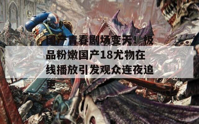 国产青春剧场变天！极品粉嫩国产18尤物在线播放引发观众连夜追更