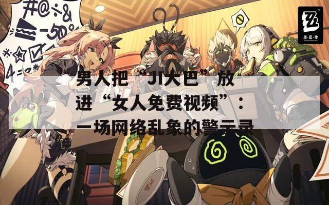 男人把“JI大巴”放进“女人免费视频”：一场网络乱象的警示录