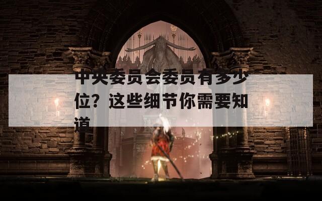 中央委员会委员有多少位？这些细节你需要知道