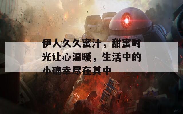 伊人久久蜜汁，甜蜜时光让心温暖，生活中的小确幸尽在其中