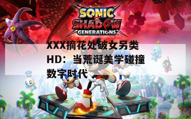 XXX摘花处破女另类HD：当荒诞美学碰撞数字时代