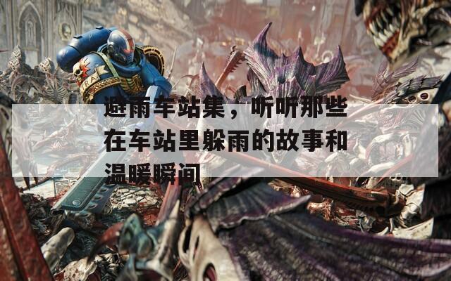 避雨车站集，听听那些在车站里躲雨的故事和温暖瞬间