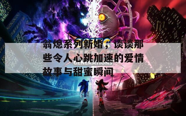 翁熄系列新婚，谈谈那些令人心跳加速的爱情故事与甜蜜瞬间
