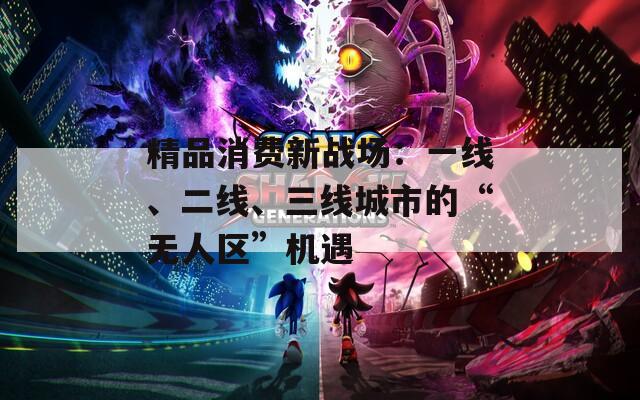 精品消费新战场：一线、二线、三线城市的“无人区”机遇