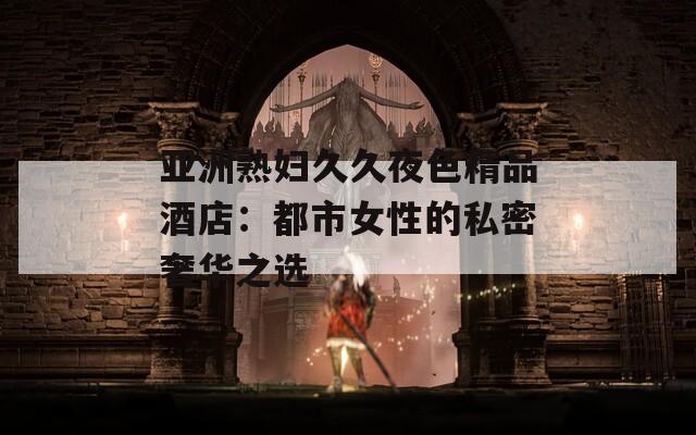 亚洲熟妇久久夜色精品酒店：都市女性的私密奢华之选