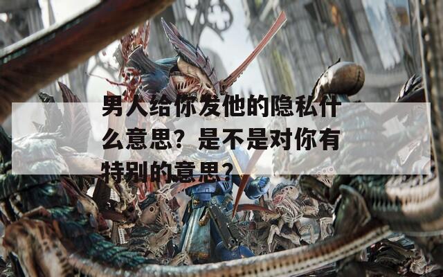 男人给你发他的隐私什么意思？是不是对你有特别的意思？
