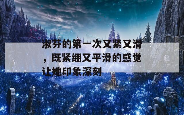 淑芬的第一次又紧又滑，既紧绷又平滑的感觉让她印象深刻