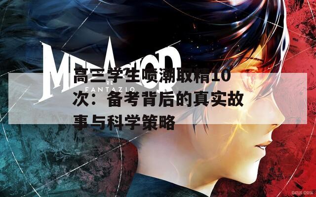 高三学生喷潮取精10次：备考背后的真实故事与科学策略