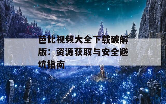 芭比视频大全下载破解版：资源获取与安全避坑指南