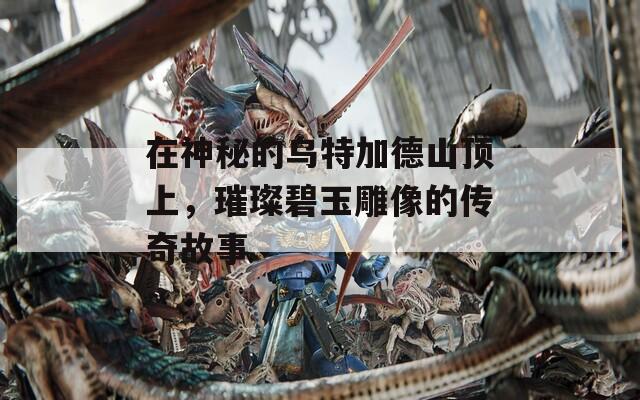 在神秘的乌特加德山顶上，璀璨碧玉雕像的传奇故事