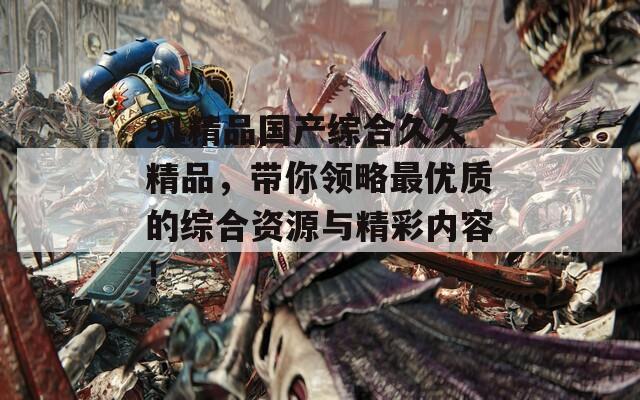 91精品国产综合久久精品，带你领略最优质的综合资源与精彩内容！