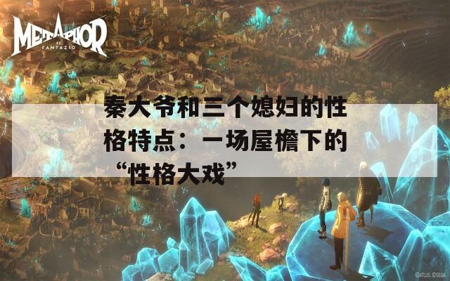 秦大爷和三个媳妇的性格特点：一场屋檐下的“性格大戏”