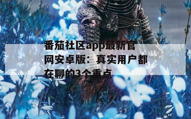 番茄社区app最新官网安卓版：真实用户都在聊的3个重点