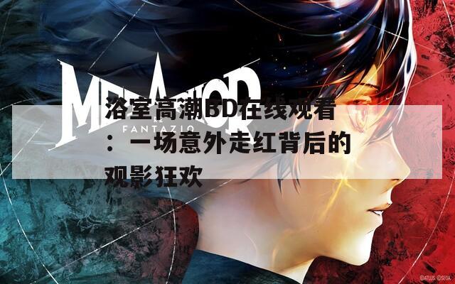 浴室高潮BD在线观看：一场意外走红背后的观影狂欢